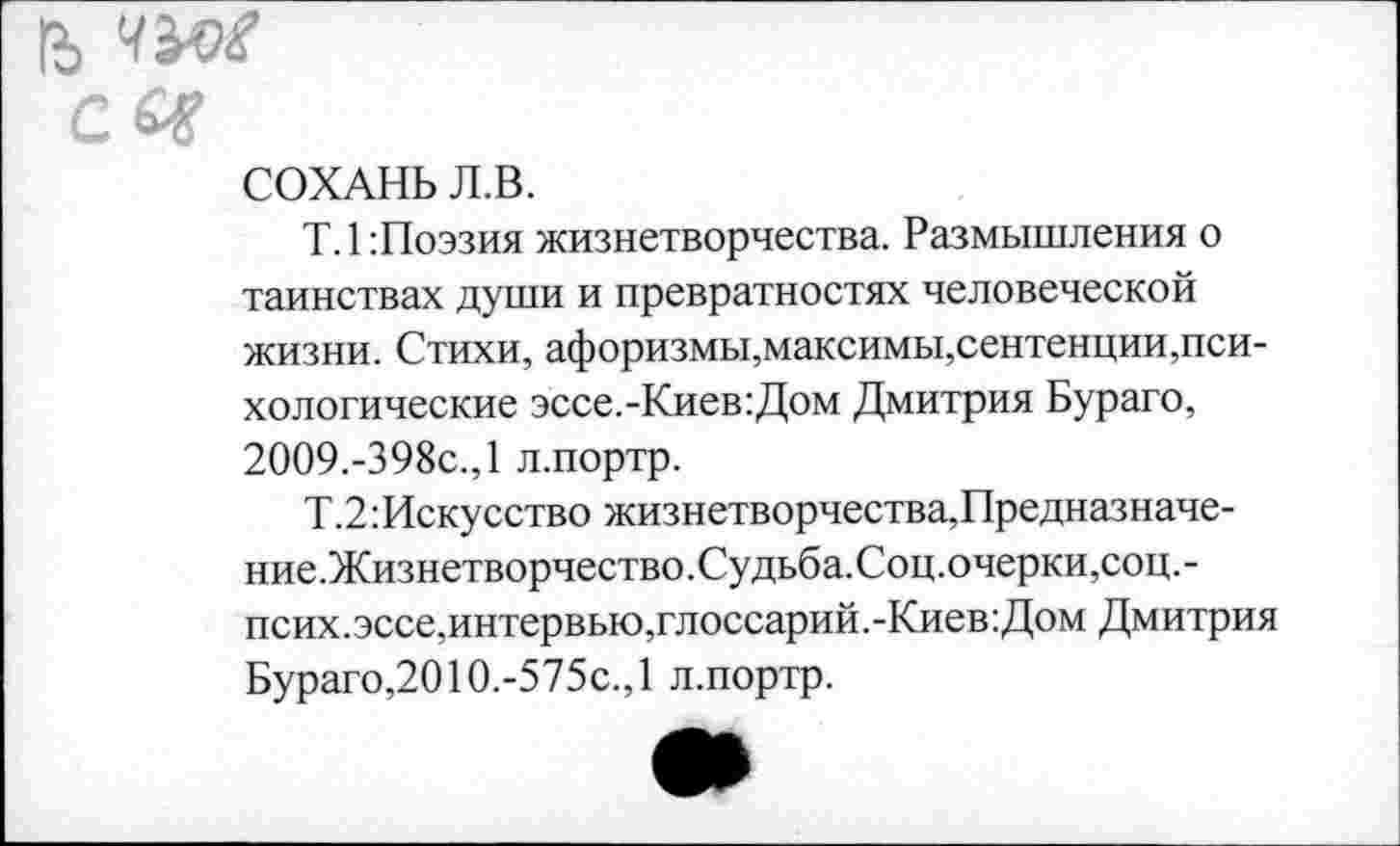 ﻿1Ь ЧЪО£ с £*
СОХАНЬ Л.В.
Т.1:Поэзия жизнетворчества. Размышления о таинствах души и превратностях человеческой жизни. Стихи, афоризмы,максимы,сентенции,психологические эссе.-Киев:Дом Дмитрия Бураго, 2009.-398с.,1 л.портр.
Т.2:Искусство жизнетворчества,Предназначе-ние.Жизнетворчество.Судьба.Соц.очерки,соц.-псих.эссе,интервью,глоссарий.-Киев:Дом Дмитрия Бураго,2О1О.-575с.,1 л.портр.